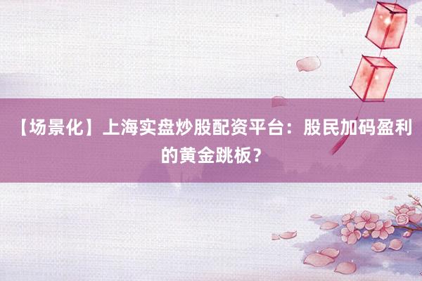 【场景化】上海实盘炒股配资平台：股民加码盈利的黄金跳板？