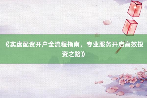 《实盘配资开户全流程指南，专业服务开启高效投资之路》