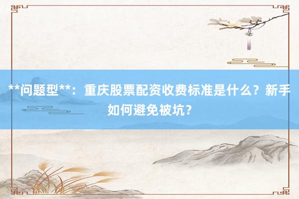 **问题型**:重庆股票配资收费标准是什么?新手如何避免被坑?