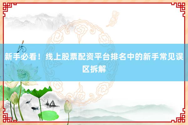 新手必看!线上股票配资平台排名中的新手常见误区拆解