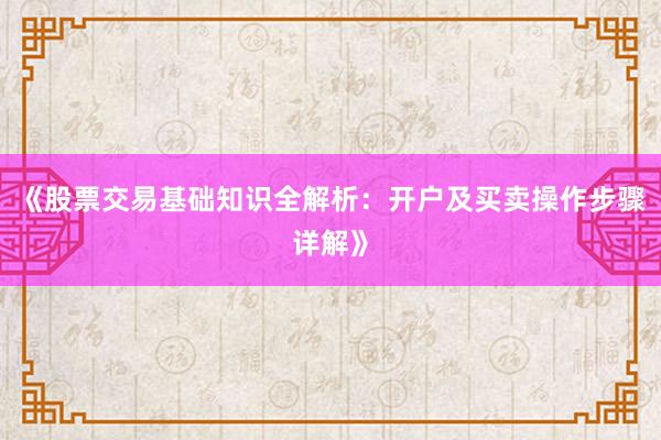 《股票交易基础知识全解析：开户及买卖操作步骤详解》
