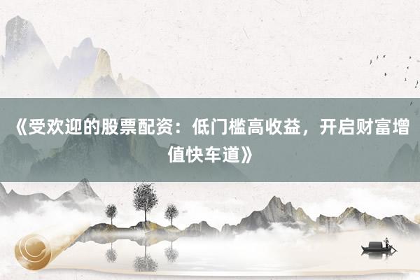 《受欢迎的股票配资：低门槛高收益，开启财富增值快车道》