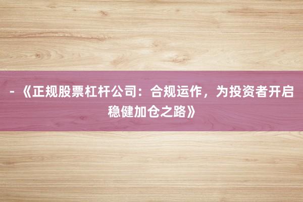 - 《正规股票杠杆公司：合规运作，为投资者开启稳健加仓之路》