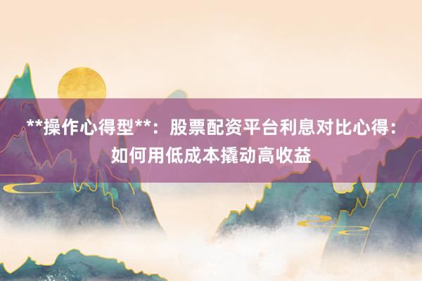 **操作心得型**：股票配资平台利息对比心得：如何用低成本撬动高收益
