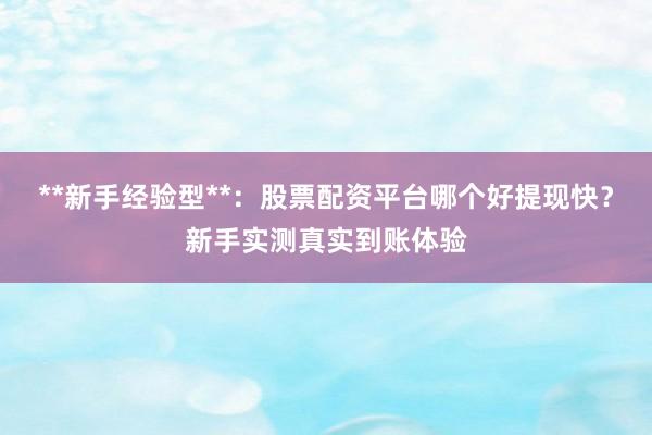 **新手经验型**：股票配资平台哪个好提现快？新手实测真实到账体验
