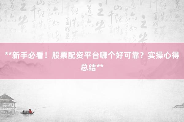 **新手必看！股票配资平台哪个好可靠？实操心得总结**
