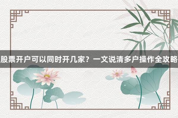 股票开户可以同时开几家？一文说清多户操作全攻略