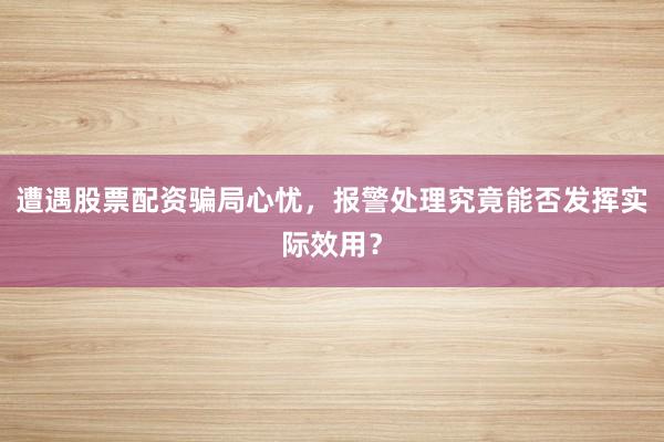 遭遇股票配资骗局心忧，报警处理究竟能否发挥实际效用？