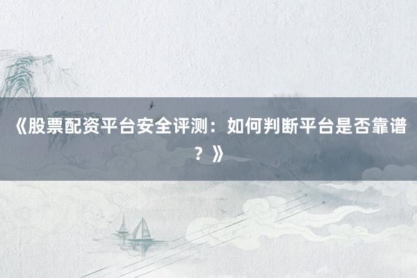 《股票配资平台安全评测：如何判断平台是否靠谱？》