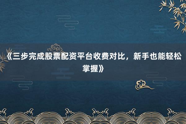 《三步完成股票配资平台收费对比，新手也能轻松掌握》