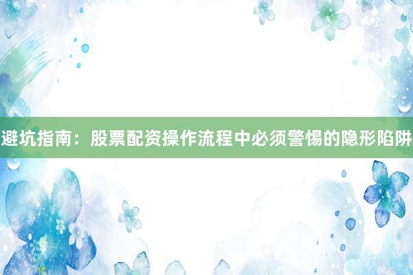 避坑指南：股票配资操作流程中必须警惕的隐形陷阱