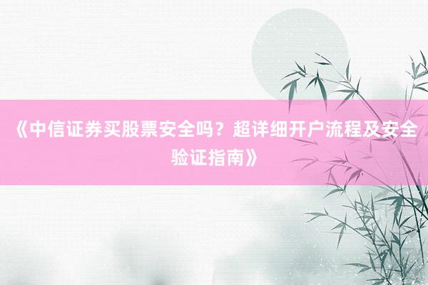 《中信证券买股票安全吗？超详细开户流程及安全验证指南》
