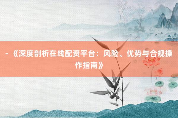 - 《深度剖析在线配资平台：风险、优势与合规操作指南》