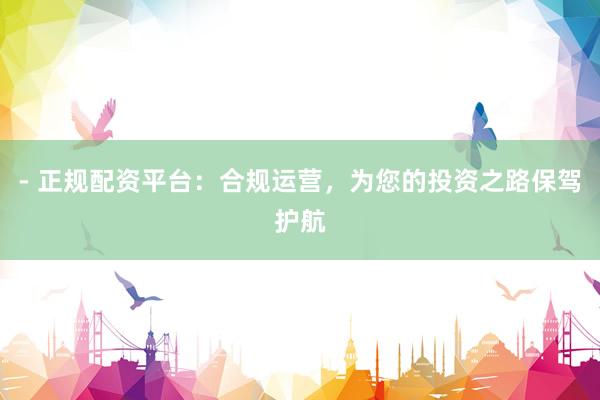 - 正规配资平台：合规运营，为您的投资之路保驾护航