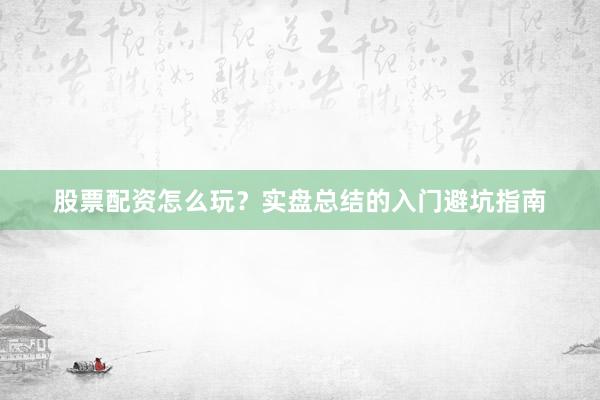 股票配资怎么玩？实盘总结的入门避坑指南