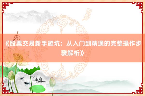 《股票交易新手避坑：从入门到精通的完整操作步骤解析》