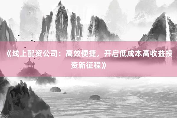 《线上配资公司：高效便捷，开启低成本高收益投资新征程》