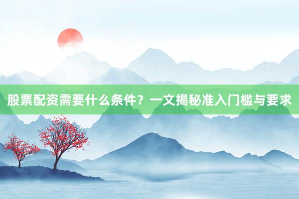 股票配资需要什么条件？一文揭秘准入门槛与要求