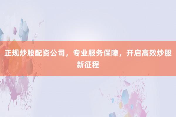 正规炒股配资公司，专业服务保障，开启高效炒股新征程