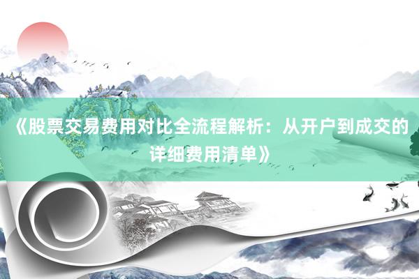 《股票交易费用对比全流程解析：从开户到成交的详细费用清单》