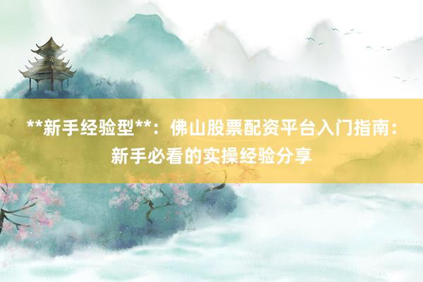 **新手经验型**：佛山股票配资平台入门指南：新手必看的实操经验分享