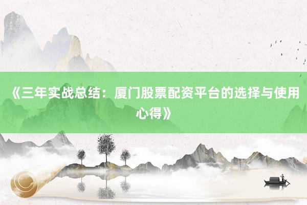 《三年实战总结：厦门股票配资平台的选择与使用心得》