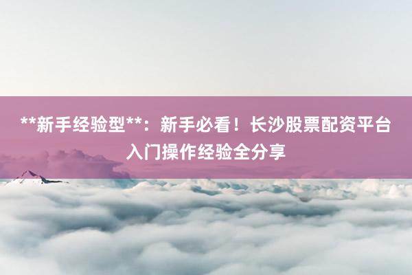**新手经验型**：新手必看！长沙股票配资平台入门操作经验全分享