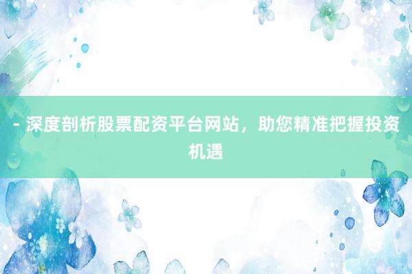 - 深度剖析股票配资平台网站，助您精准把握投资机遇