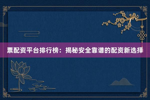 票配资平台排行榜：揭秘安全靠谱的配资新选择
