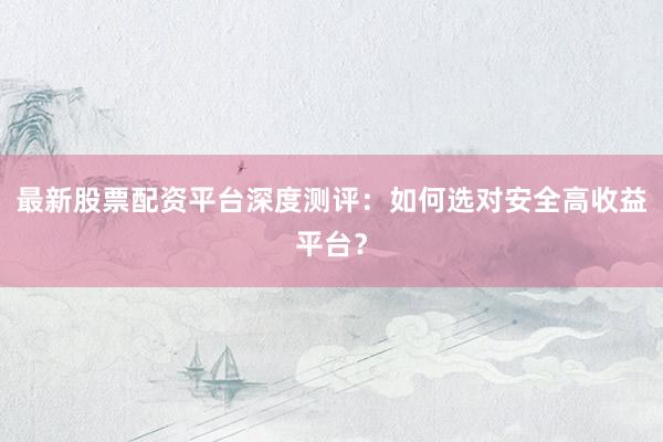最新股票配资平台深度测评：如何选对安全高收益平台？
