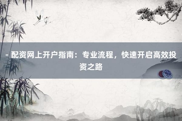 - 配资网上开户指南：专业流程，快速开启高效投资之路