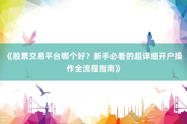 《股票交易平台哪个好？新手必看的超详细开户操作全流程指南》
