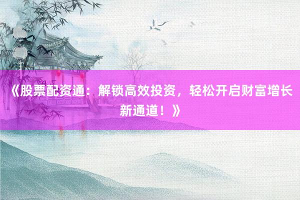 《股票配资通：解锁高效投资，轻松开启财富增长新通道！》