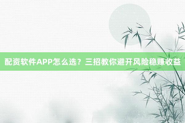 配资软件APP怎么选？三招教你避开风险稳赚收益