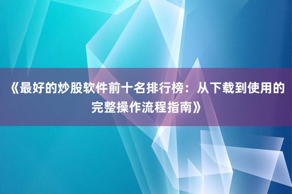 《最好的炒股软件前十名排行榜：从下载到使用的完整操作流程指南》
