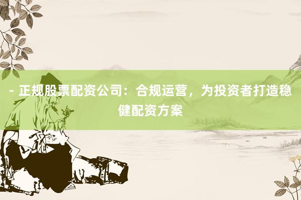 - 正规股票配资公司：合规运营，为投资者打造稳健配资方案
