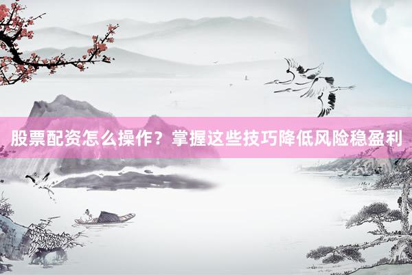 股票配资怎么操作？掌握这些技巧降低风险稳盈利
