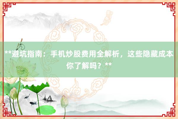**避坑指南：手机炒股费用全解析，这些隐藏成本你了解吗？**