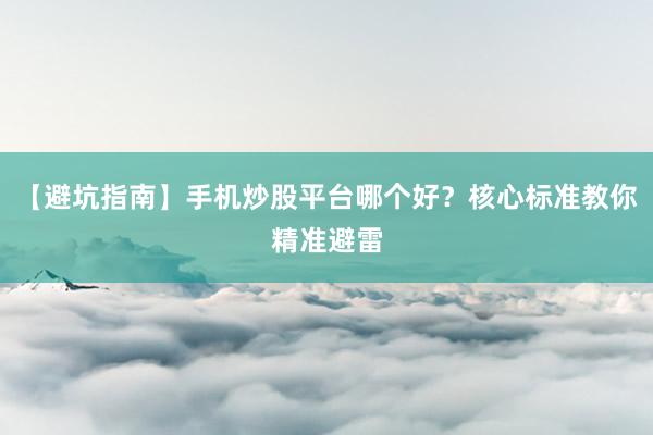 【避坑指南】手机炒股平台哪个好？核心标准教你精准避雷