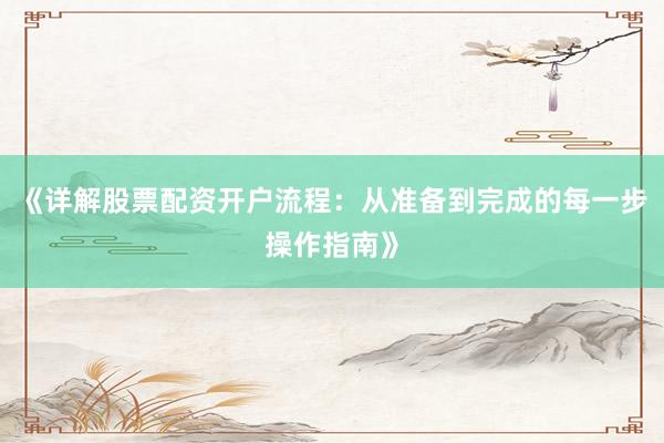 《详解股票配资开户流程：从准备到完成的每一步操作指南》