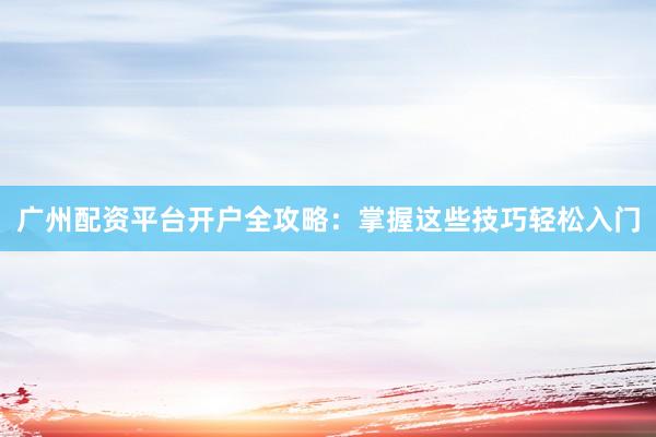 广州配资平台开户全攻略：掌握这些技巧轻松入门