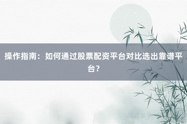 操作指南：如何通过股票配资平台对比选出靠谱平台？