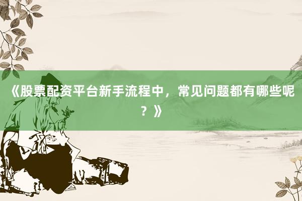 《股票配资平台新手流程中，常见问题都有哪些呢？》