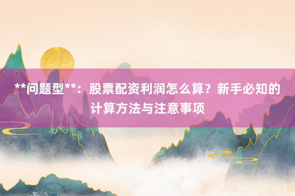 **问题型**：股票配资利润怎么算？新手必知的计算方法与注意事项