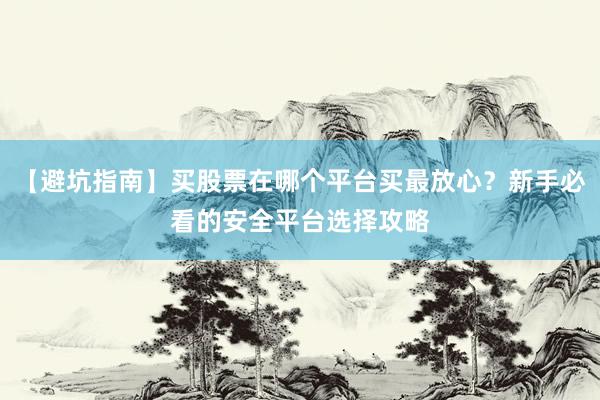 【避坑指南】买股票在哪个平台买最放心？新手必看的安全平台选择攻略