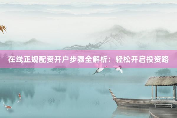 在线正规配资开户步骤全解析:轻松开启投资路