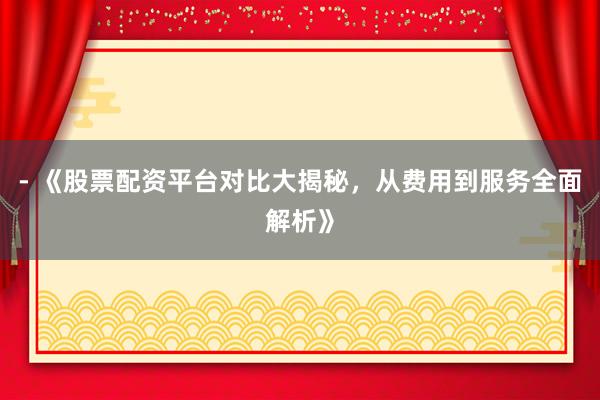 - 《股票配资平台对比大揭秘，从费用到服务全面解析》