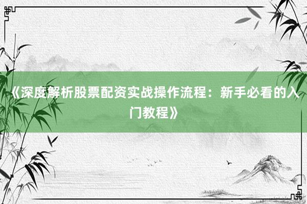 《深度解析股票配资实战操作流程：新手必看的入门教程》