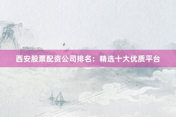 西安股票配资公司排名:精选十大优质平台