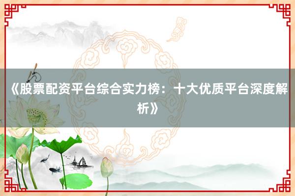 《股票配资平台综合实力榜：十大优质平台深度解析》